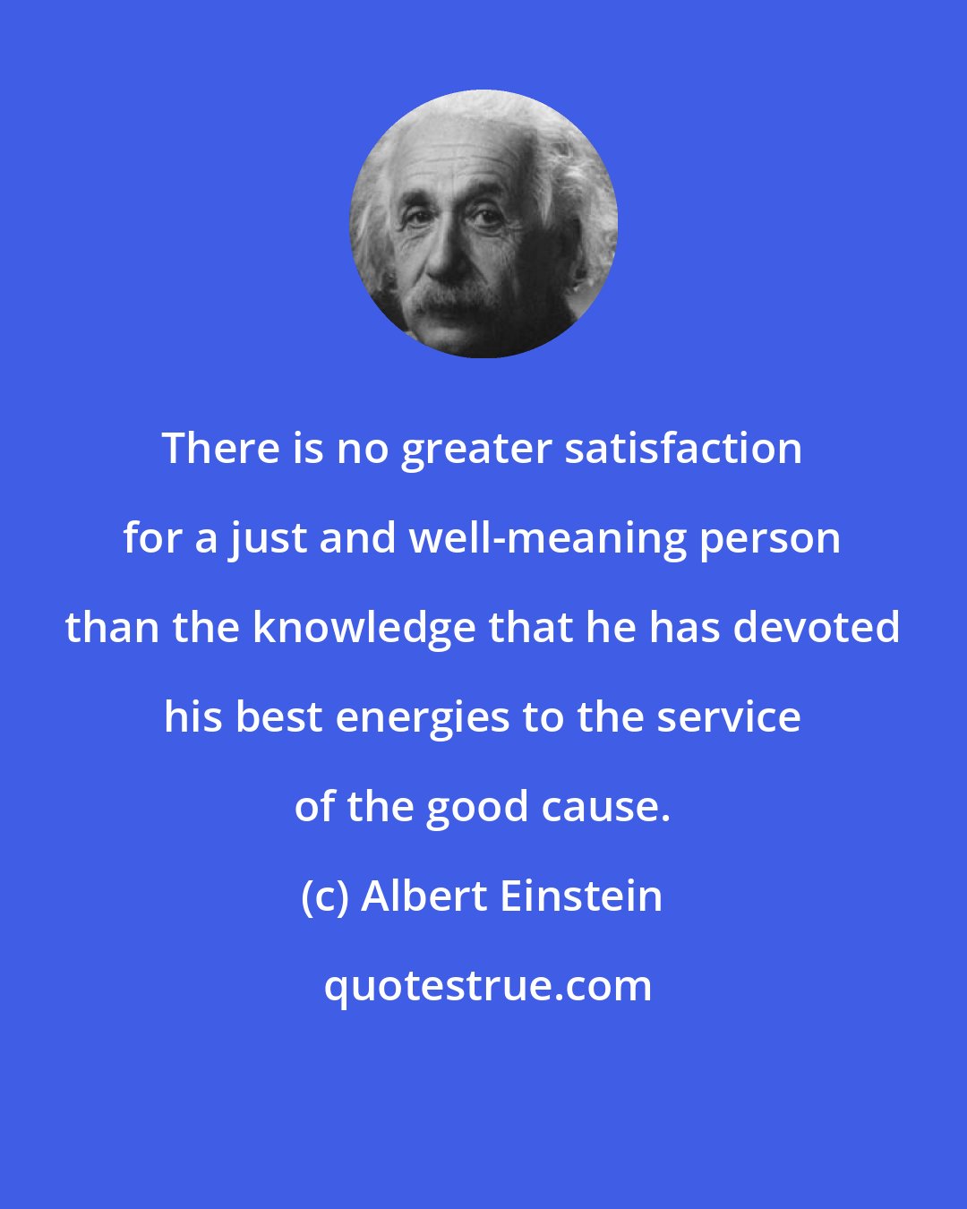 Albert Einstein: There is no greater satisfaction for a just and well-meaning person than the knowledge that he has devoted his best energies to the service of the good cause.