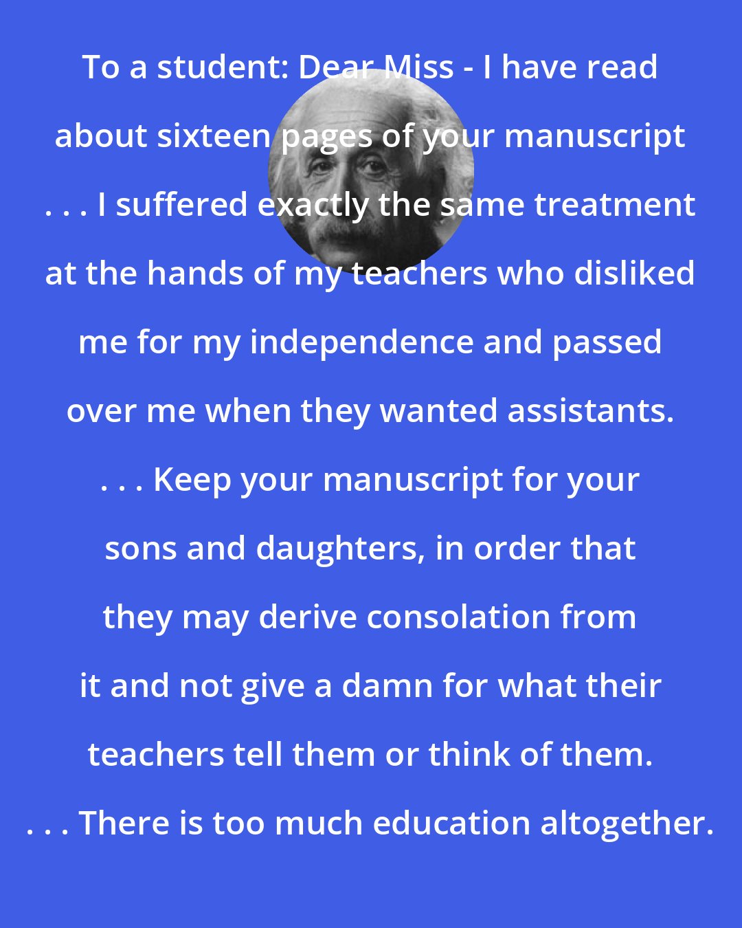 Albert Einstein: To a student: Dear Miss - I have read about sixteen pages of your manuscript . . . I suffered exactly the same treatment at the hands of my teachers who disliked me for my independence and passed over me when they wanted assistants. . . . Keep your manuscript for your sons and daughters, in order that they may derive consolation from it and not give a damn for what their teachers tell them or think of them. . . . There is too much education altogether.