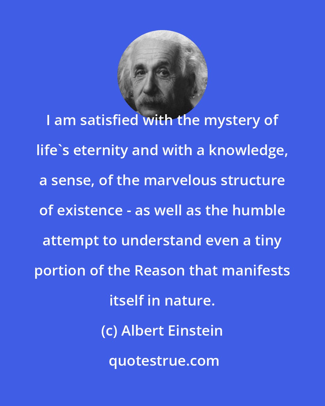 Albert Einstein: I am satisfied with the mystery of life's eternity and with a knowledge, a sense, of the marvelous structure of existence - as well as the humble attempt to understand even a tiny portion of the Reason that manifests itself in nature.