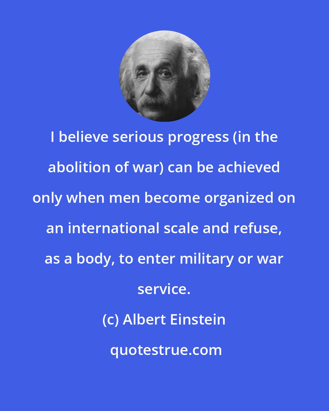 Albert Einstein: I believe serious progress (in the abolition of war) can be achieved only when men become organized on an international scale and refuse, as a body, to enter military or war service.
