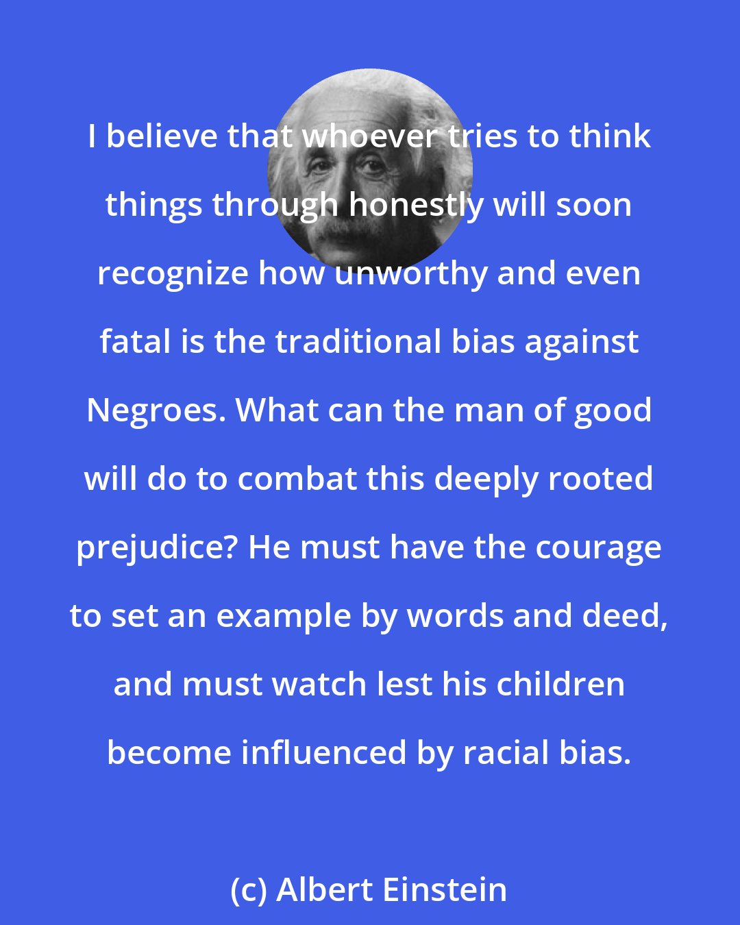 Albert Einstein: I believe that whoever tries to think things through honestly will soon recognize how unworthy and even fatal is the traditional bias against Negroes. What can the man of good will do to combat this deeply rooted prejudice? He must have the courage to set an example by words and deed, and must watch lest his children become influenced by racial bias.