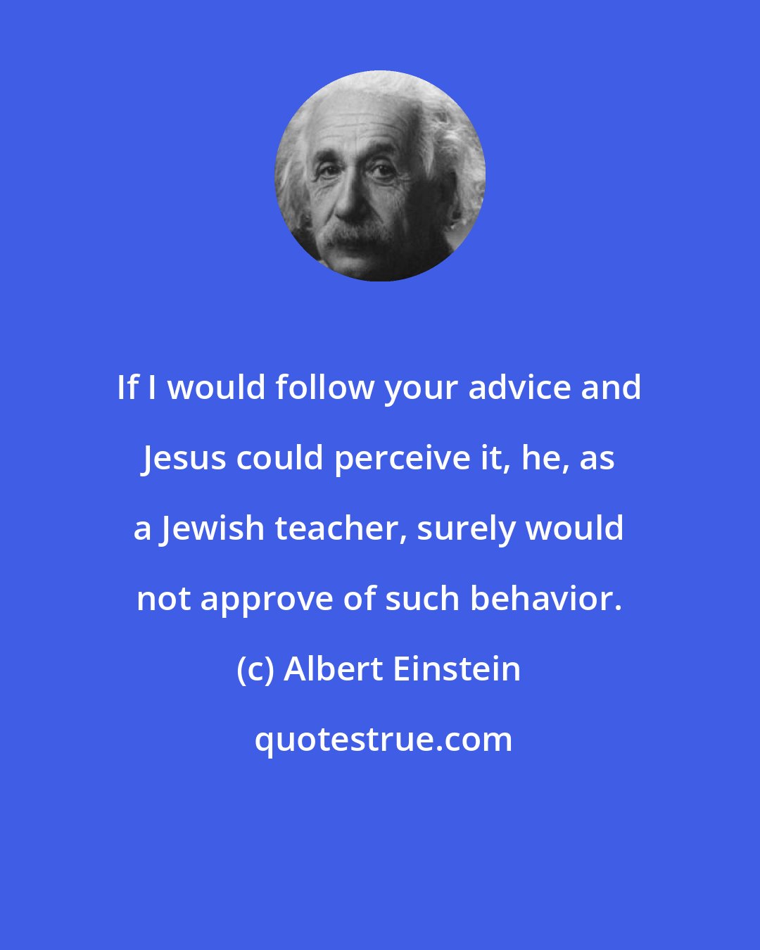 Albert Einstein: If I would follow your advice and Jesus could perceive it, he, as a Jewish teacher, surely would not approve of such behavior.