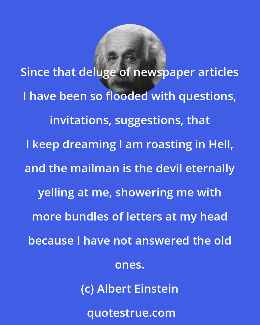 Albert Einstein: Since that deluge of newspaper articles I have been so flooded with questions, invitations, suggestions, that I keep dreaming I am roasting in Hell, and the mailman is the devil eternally yelling at me, showering me with more bundles of letters at my head because I have not answered the old ones.