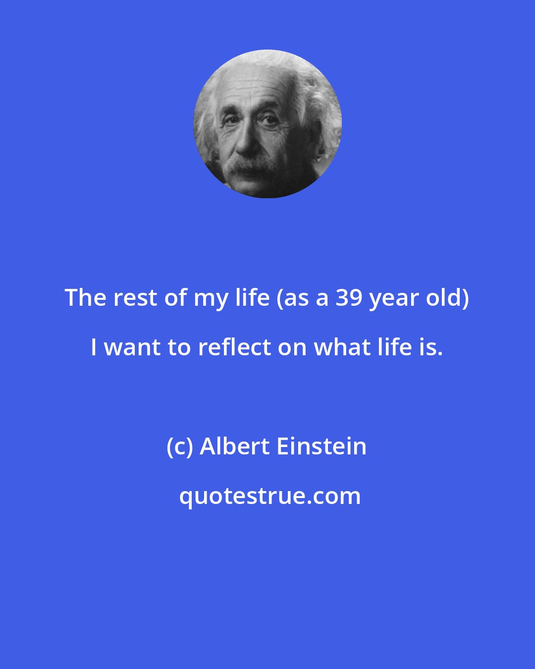 Albert Einstein: The rest of my life (as a 39 year old) I want to reflect on what life is.