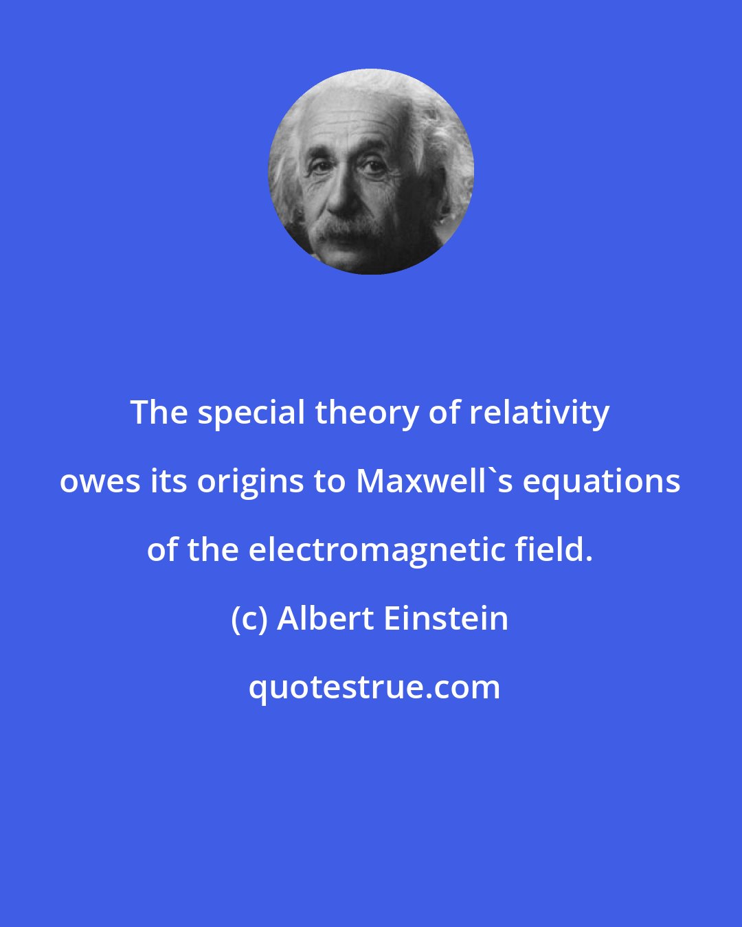 Albert Einstein: The special theory of relativity owes its origins to Maxwell's equations of the electromagnetic field.