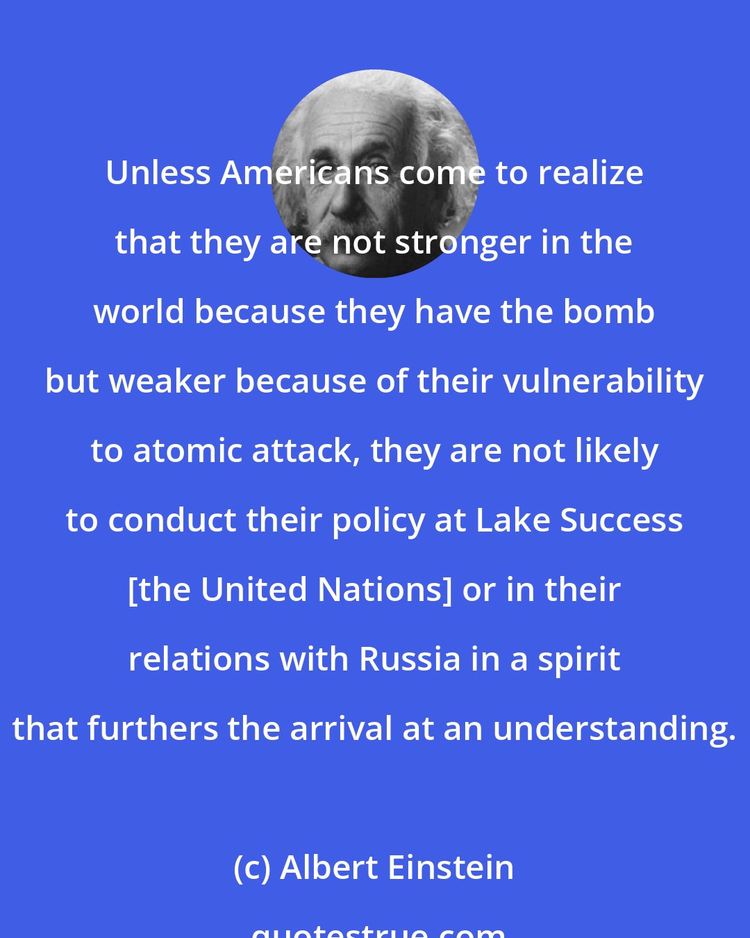 Albert Einstein: Unless Americans come to realize that they are not stronger in the world because they have the bomb but weaker because of their vulnerability to atomic attack, they are not likely to conduct their policy at Lake Success [the United Nations] or in their relations with Russia in a spirit that furthers the arrival at an understanding.