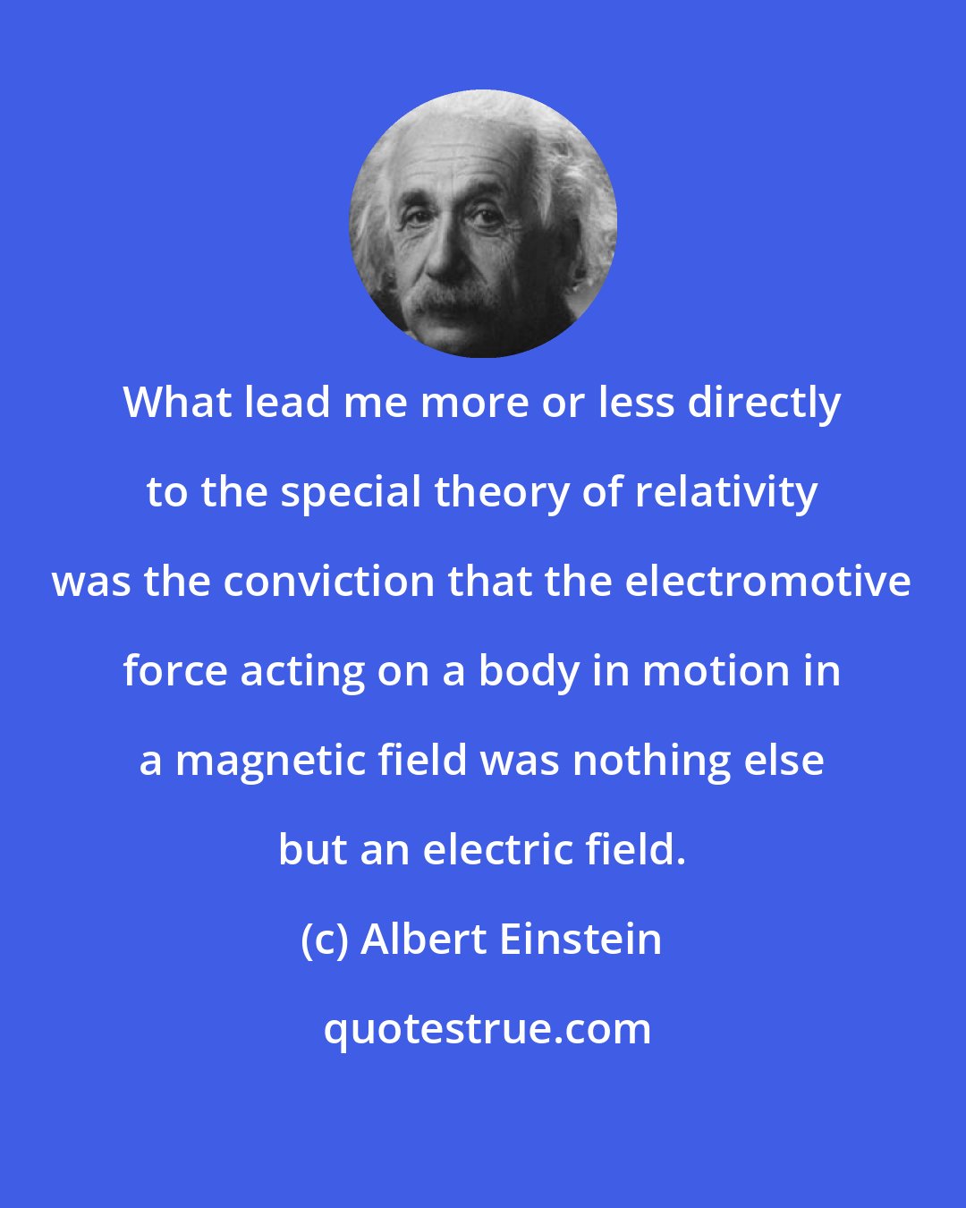 Albert Einstein: What lead me more or less directly to the special theory of relativity was the conviction that the electromotive force acting on a body in motion in a magnetic field was nothing else but an electric field.