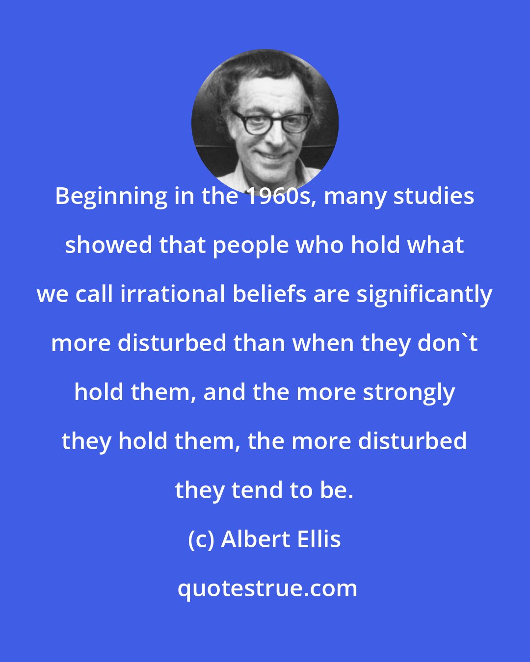 Albert Ellis: Beginning in the 1960s, many studies showed that people who hold what we call irrational beliefs are significantly more disturbed than when they don't hold them, and the more strongly they hold them, the more disturbed they tend to be.