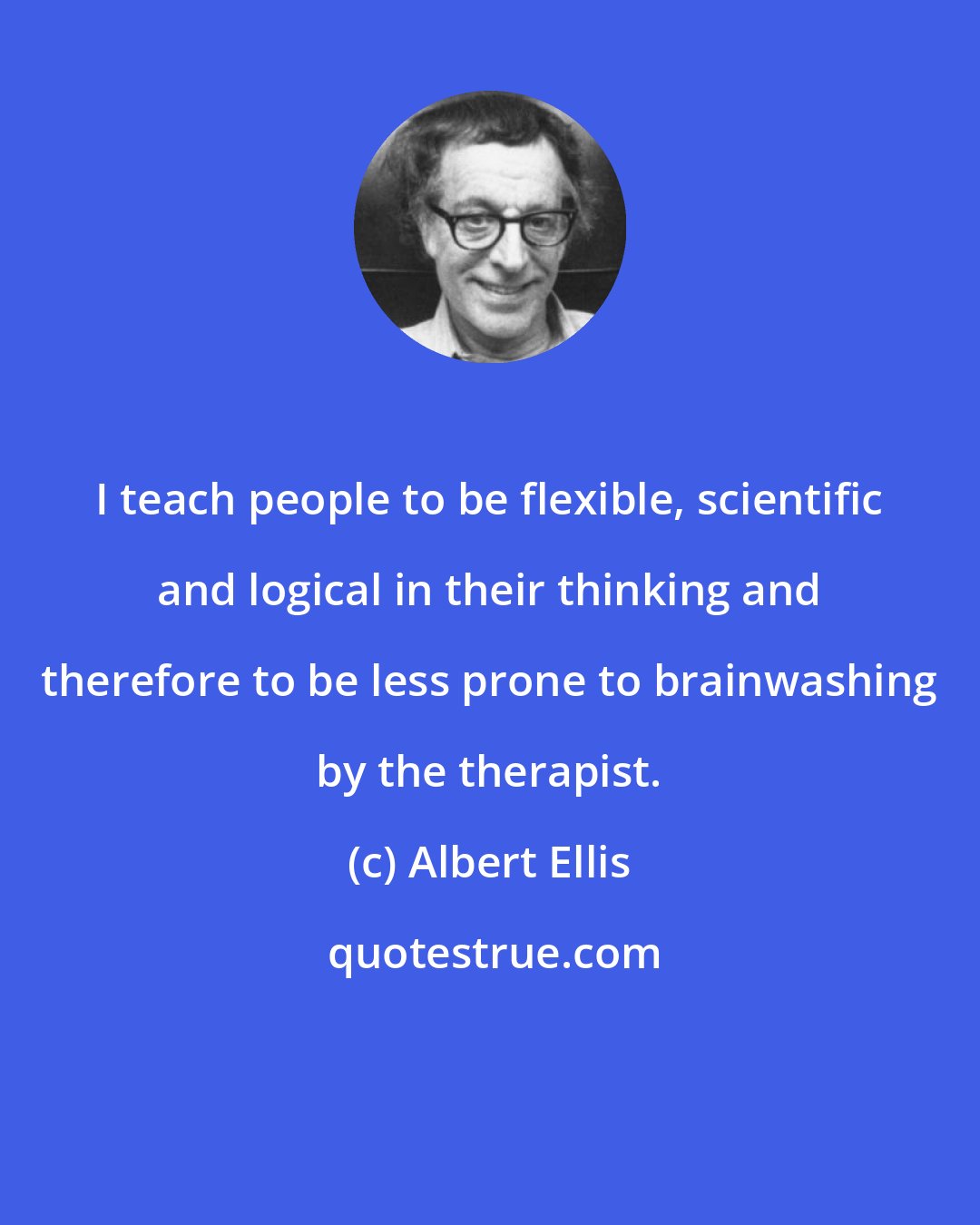 Albert Ellis: I teach people to be flexible, scientific and logical in their thinking and therefore to be less prone to brainwashing by the therapist.