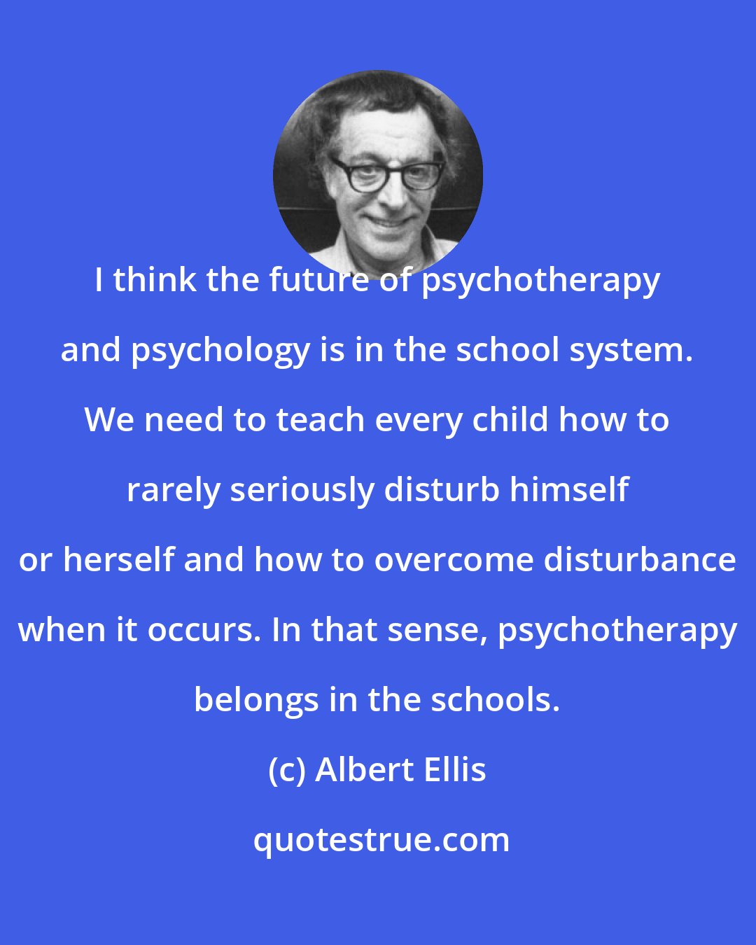 Albert Ellis: I think the future of psychotherapy and psychology is in the school system. We need to teach every child how to rarely seriously disturb himself or herself and how to overcome disturbance when it occurs. In that sense, psychotherapy belongs in the schools.