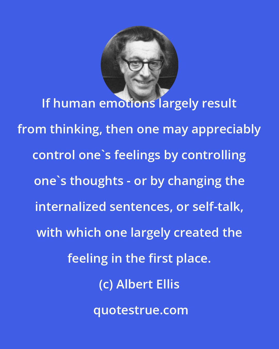 Albert Ellis: If human emotions largely result from thinking, then one may appreciably control one's feelings by controlling one's thoughts - or by changing the internalized sentences, or self-talk, with which one largely created the feeling in the first place.