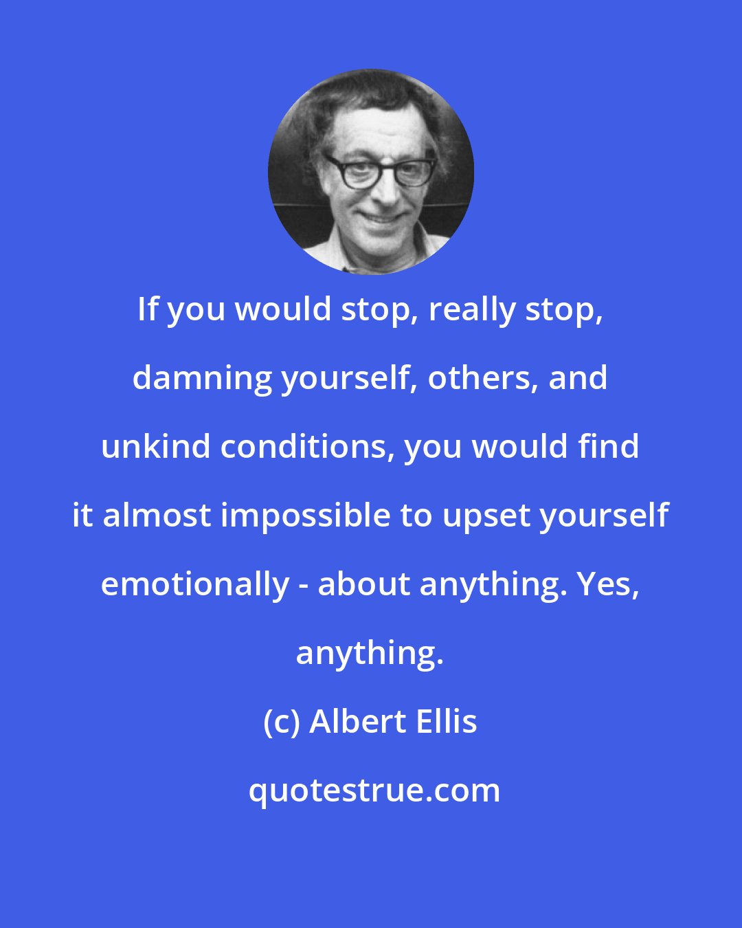 Albert Ellis: If you would stop, really stop, damning yourself, others, and unkind conditions, you would find it almost impossible to upset yourself emotionally - about anything. Yes, anything.