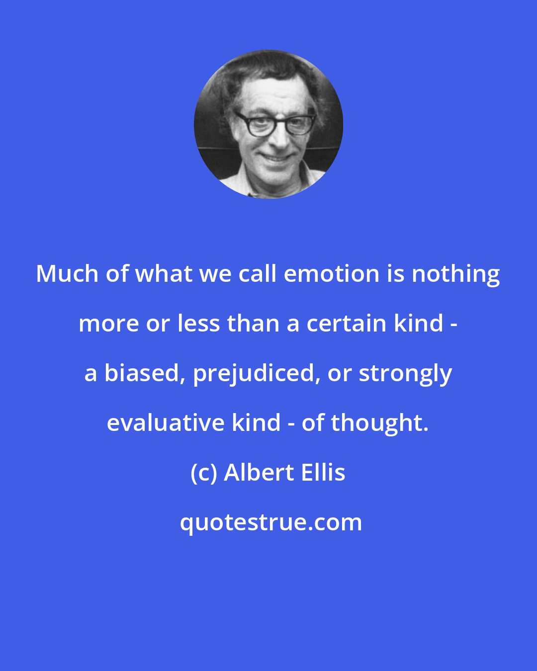 Albert Ellis: Much of what we call emotion is nothing more or less than a certain kind - a biased, prejudiced, or strongly evaluative kind - of thought.