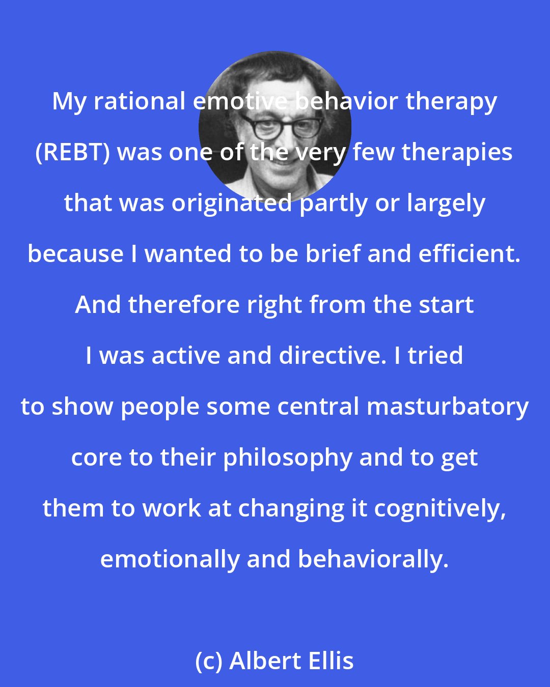 Albert Ellis: My rational emotive behavior therapy (REBT) was one of the very few therapies that was originated partly or largely because I wanted to be brief and efficient. And therefore right from the start I was active and directive. I tried to show people some central masturbatory core to their philosophy and to get them to work at changing it cognitively, emotionally and behaviorally.