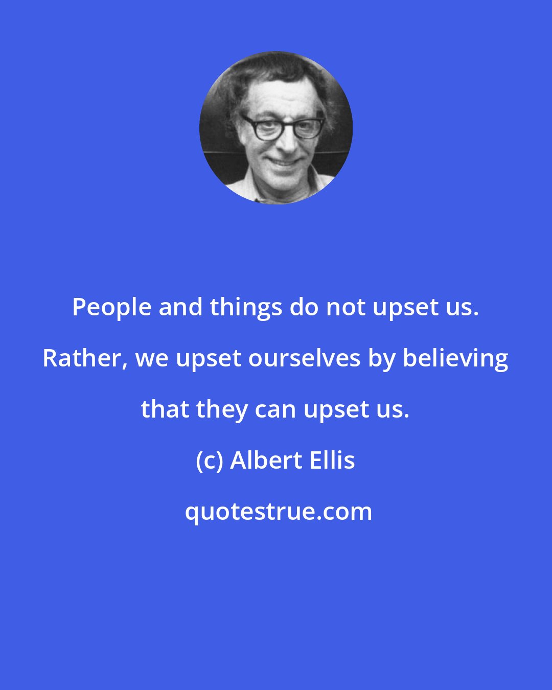 Albert Ellis: People and things do not upset us. Rather, we upset ourselves by believing that they can upset us.