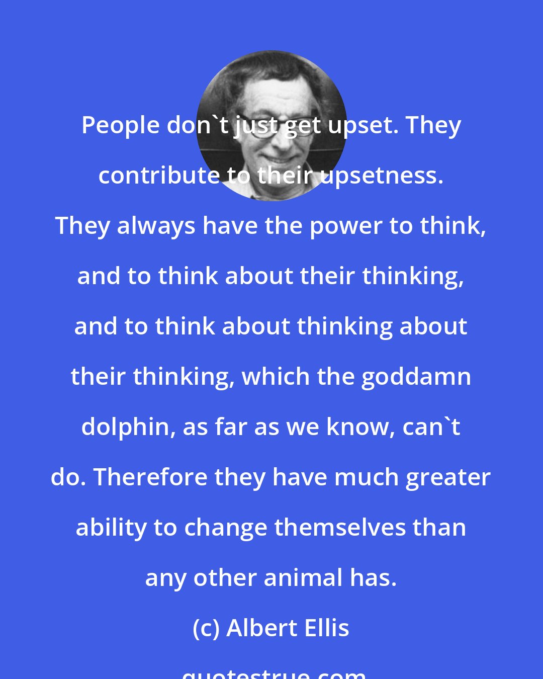 Albert Ellis: People don't just get upset. They contribute to their upsetness. They always have the power to think, and to think about their thinking, and to think about thinking about their thinking, which the goddamn dolphin, as far as we know, can't do. Therefore they have much greater ability to change themselves than any other animal has.