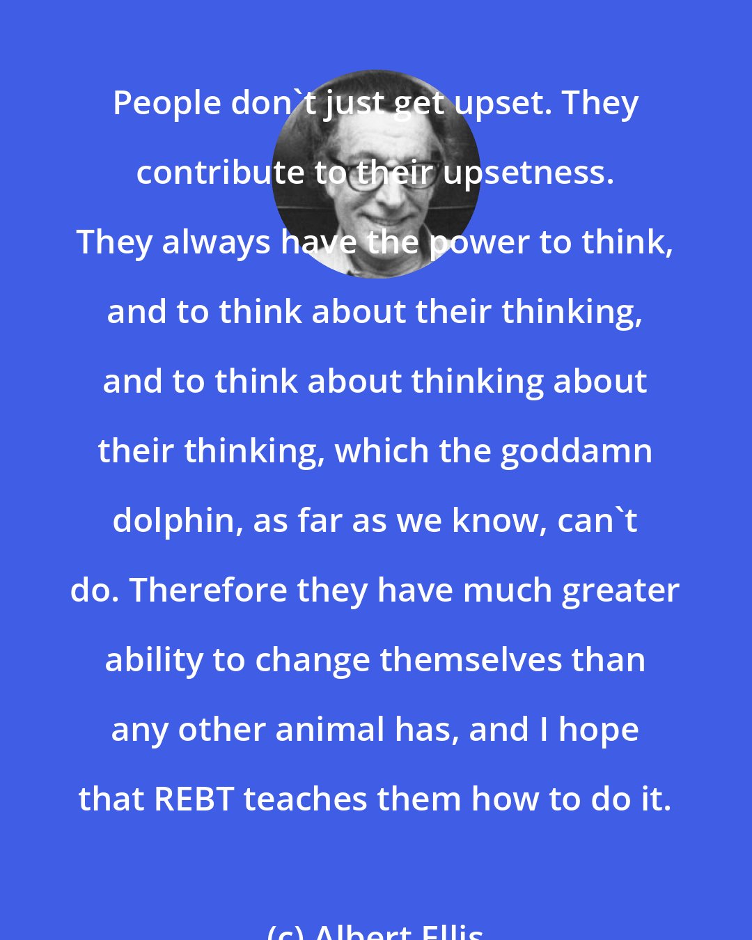 Albert Ellis: People don't just get upset. They contribute to their upsetness. They always have the power to think, and to think about their thinking, and to think about thinking about their thinking, which the goddamn dolphin, as far as we know, can't do. Therefore they have much greater ability to change themselves than any other animal has, and I hope that REBT teaches them how to do it.