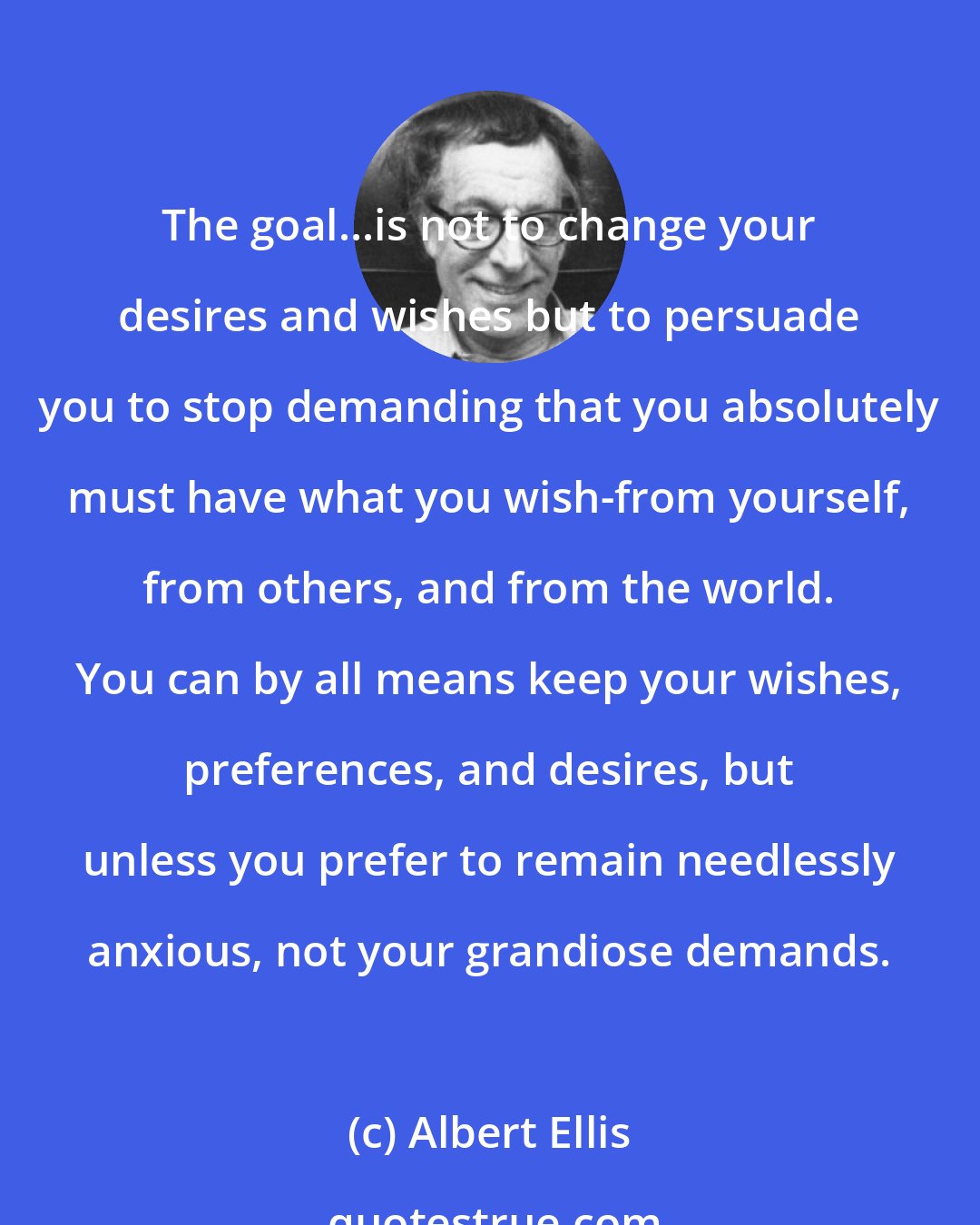 Albert Ellis: The goal...is not to change your desires and wishes but to persuade you to stop demanding that you absolutely must have what you wish-from yourself, from others, and from the world. You can by all means keep your wishes, preferences, and desires, but unless you prefer to remain needlessly anxious, not your grandiose demands.