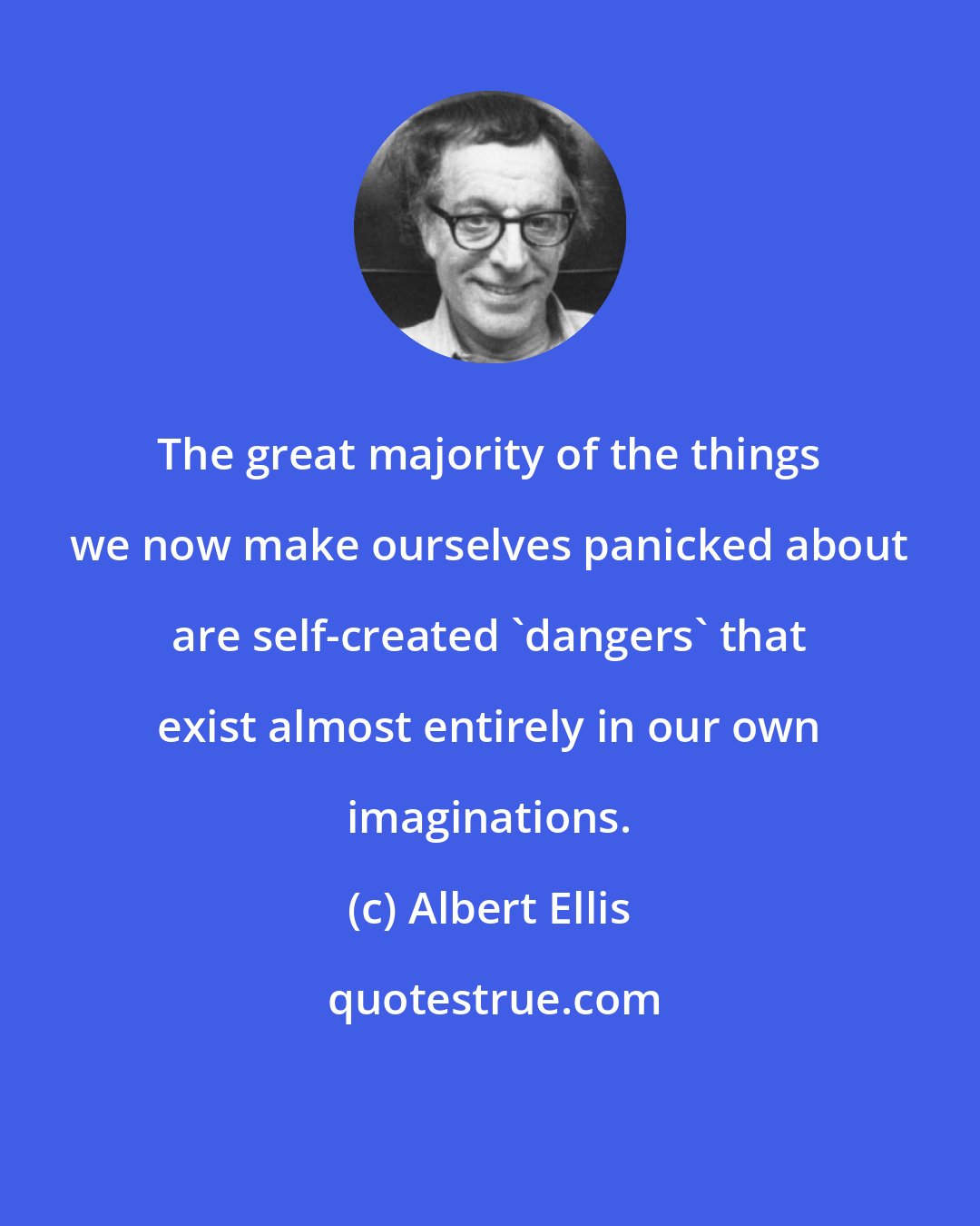 Albert Ellis: The great majority of the things we now make ourselves panicked about are self-created 'dangers' that exist almost entirely in our own imaginations.