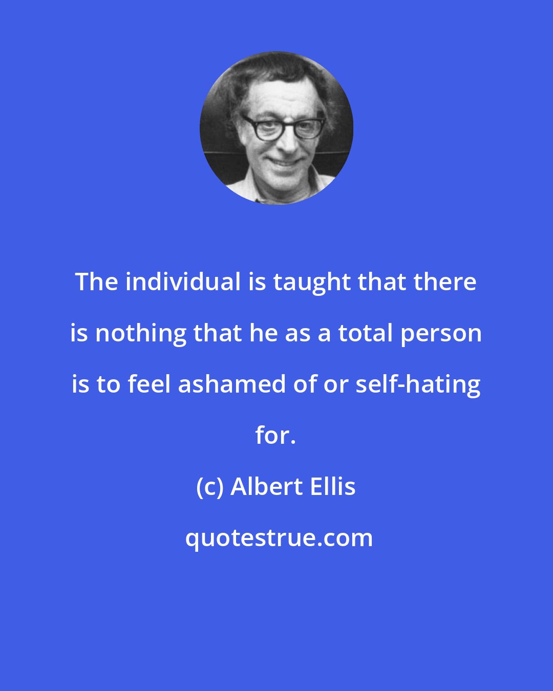 Albert Ellis: The individual is taught that there is nothing that he as a total person is to feel ashamed of or self-hating for.