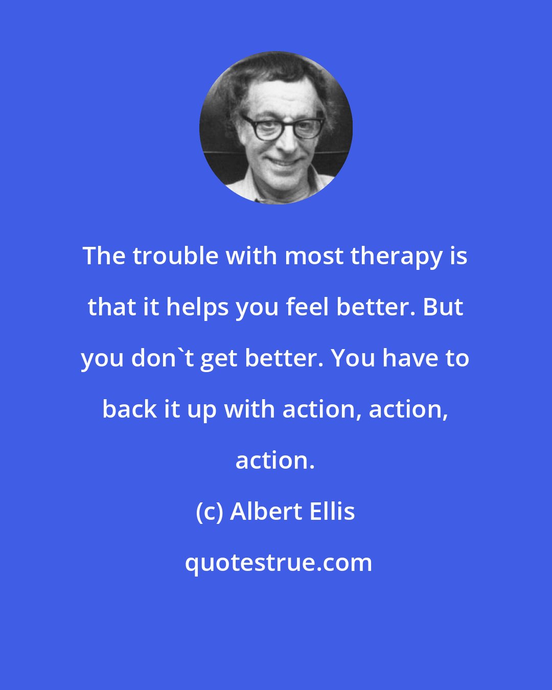 Albert Ellis: The trouble with most therapy is that it helps you feel better. But you don't get better. You have to back it up with action, action, action.