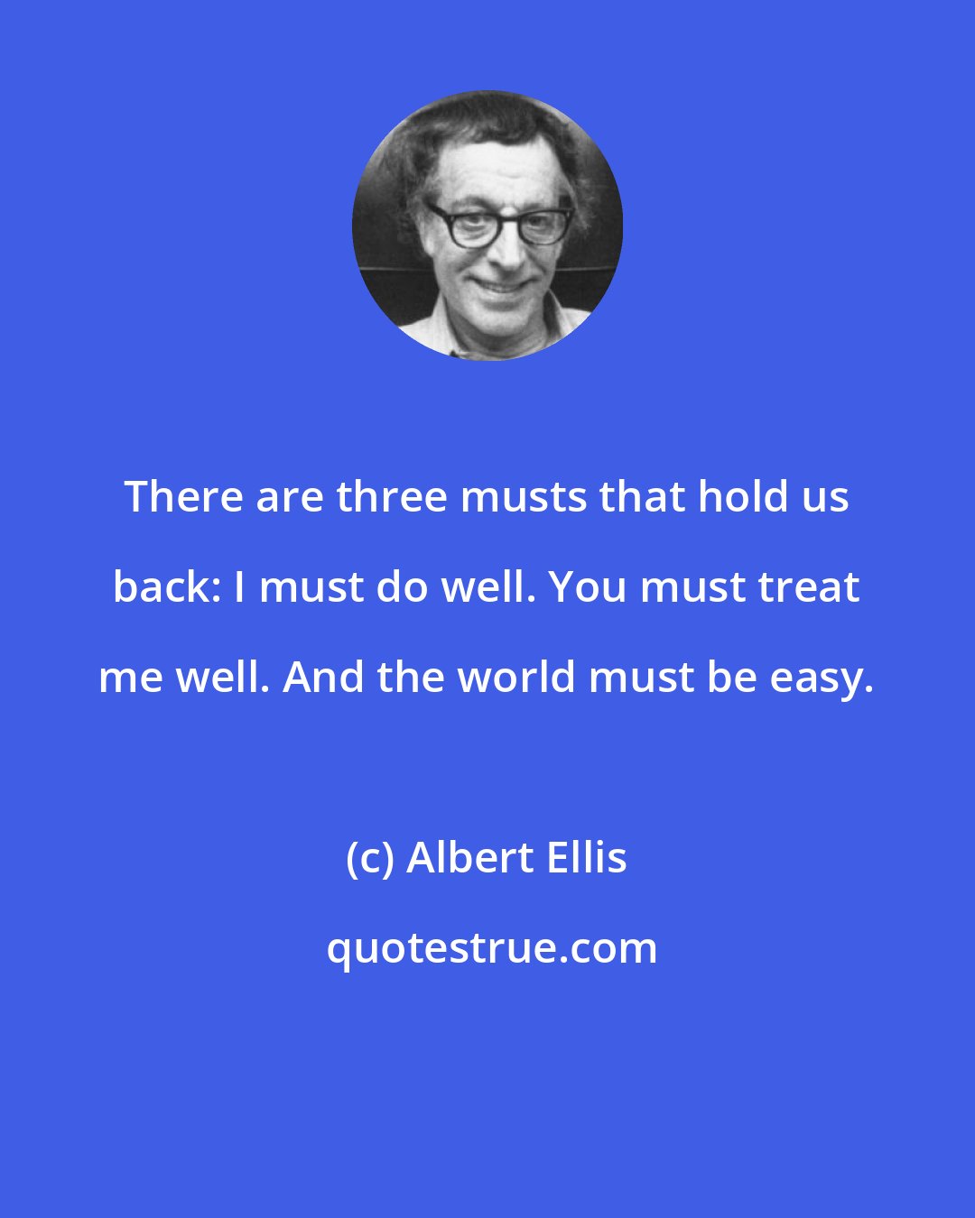 Albert Ellis: There are three musts that hold us back: I must do well. You must treat me well. And the world must be easy.