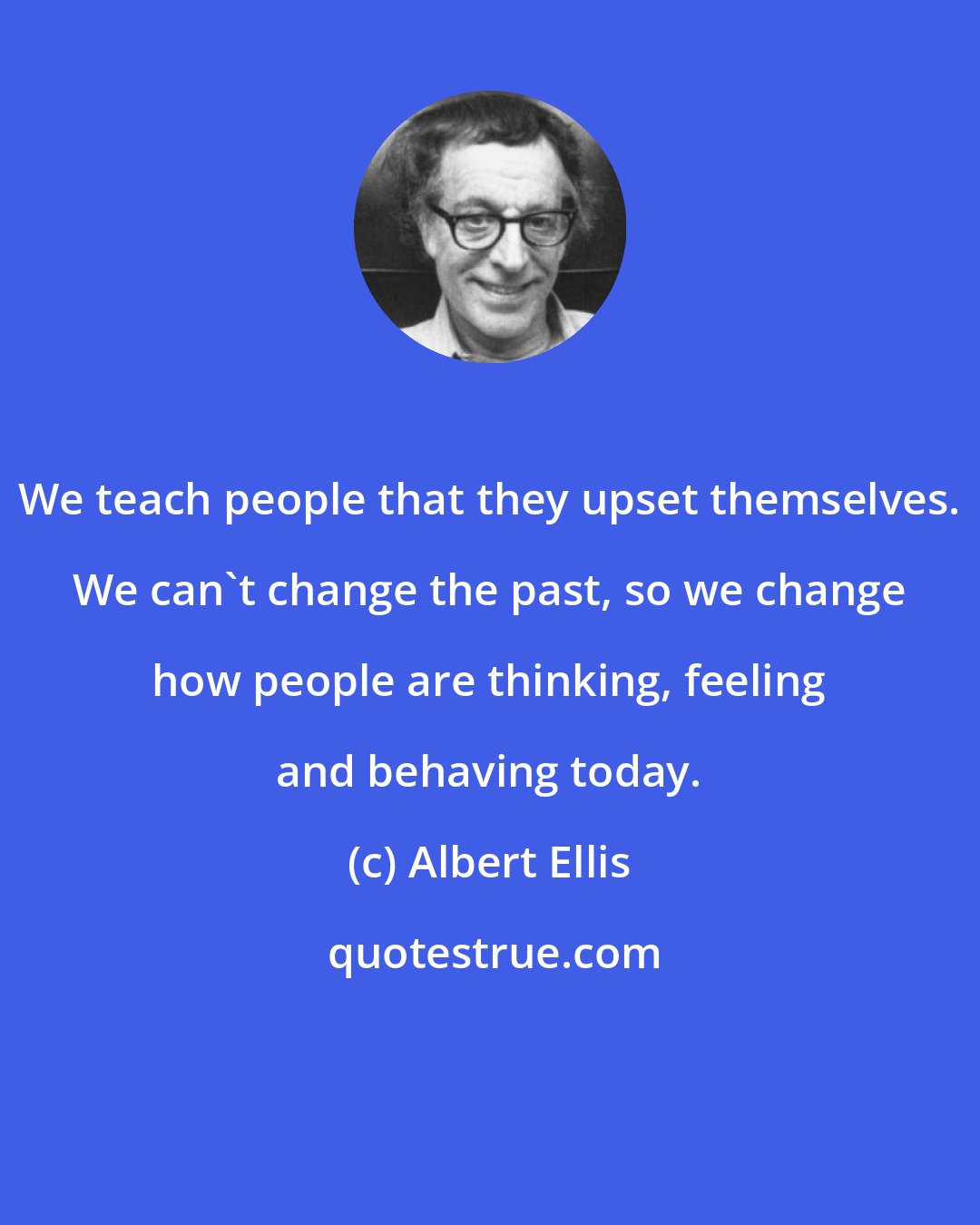 Albert Ellis: We teach people that they upset themselves. We can't change the past, so we change how people are thinking, feeling and behaving today.