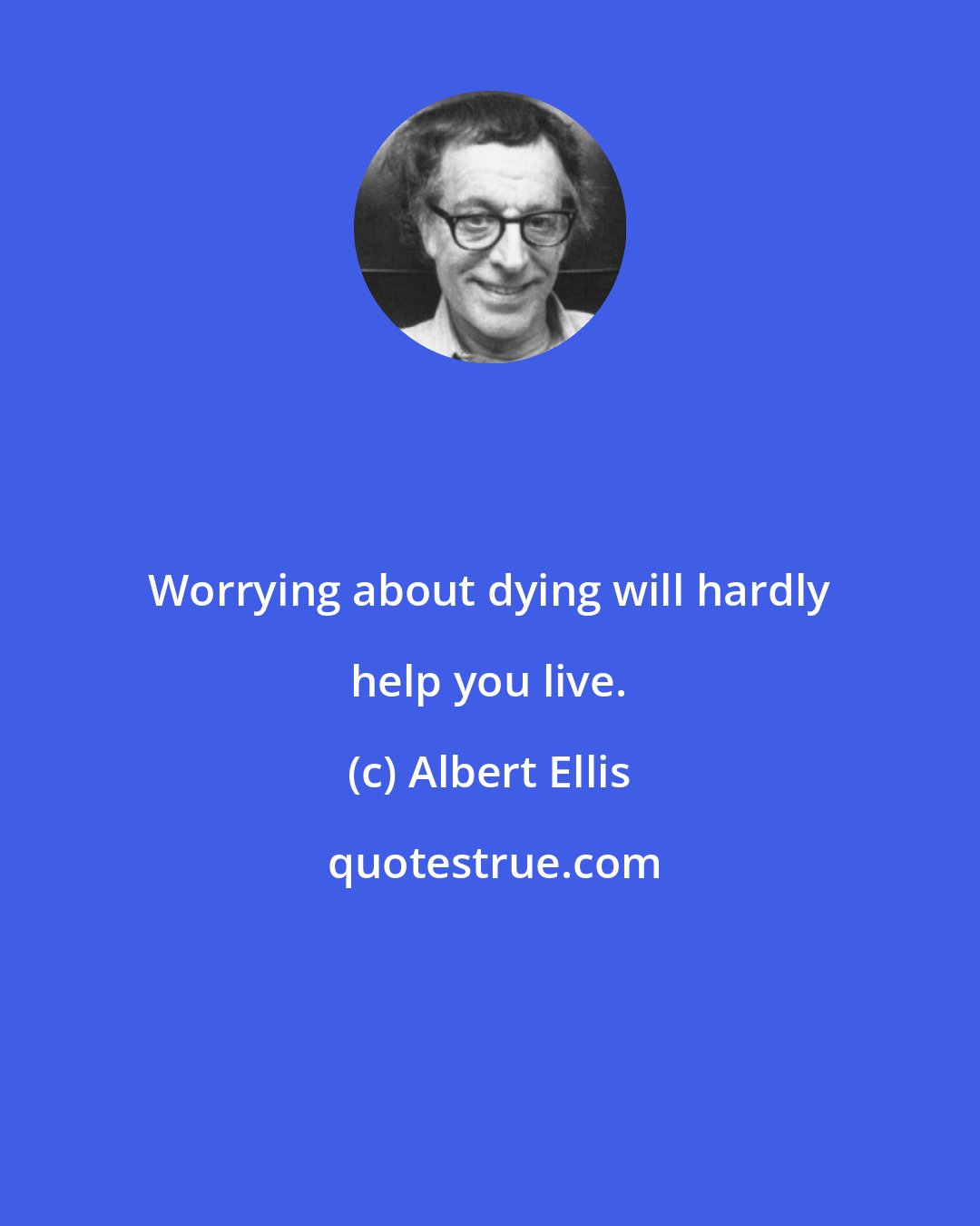 Albert Ellis: Worrying about dying will hardly help you live.