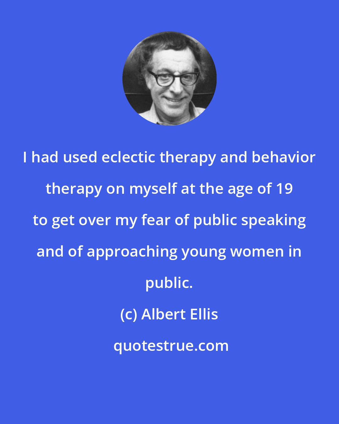 Albert Ellis: I had used eclectic therapy and behavior therapy on myself at the age of 19 to get over my fear of public speaking and of approaching young women in public.