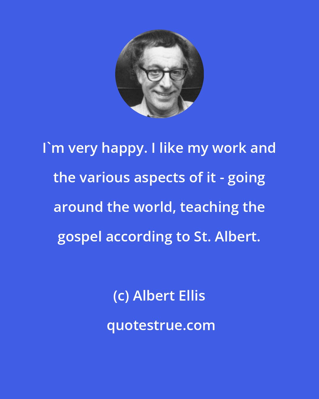 Albert Ellis: I'm very happy. I like my work and the various aspects of it - going around the world, teaching the gospel according to St. Albert.