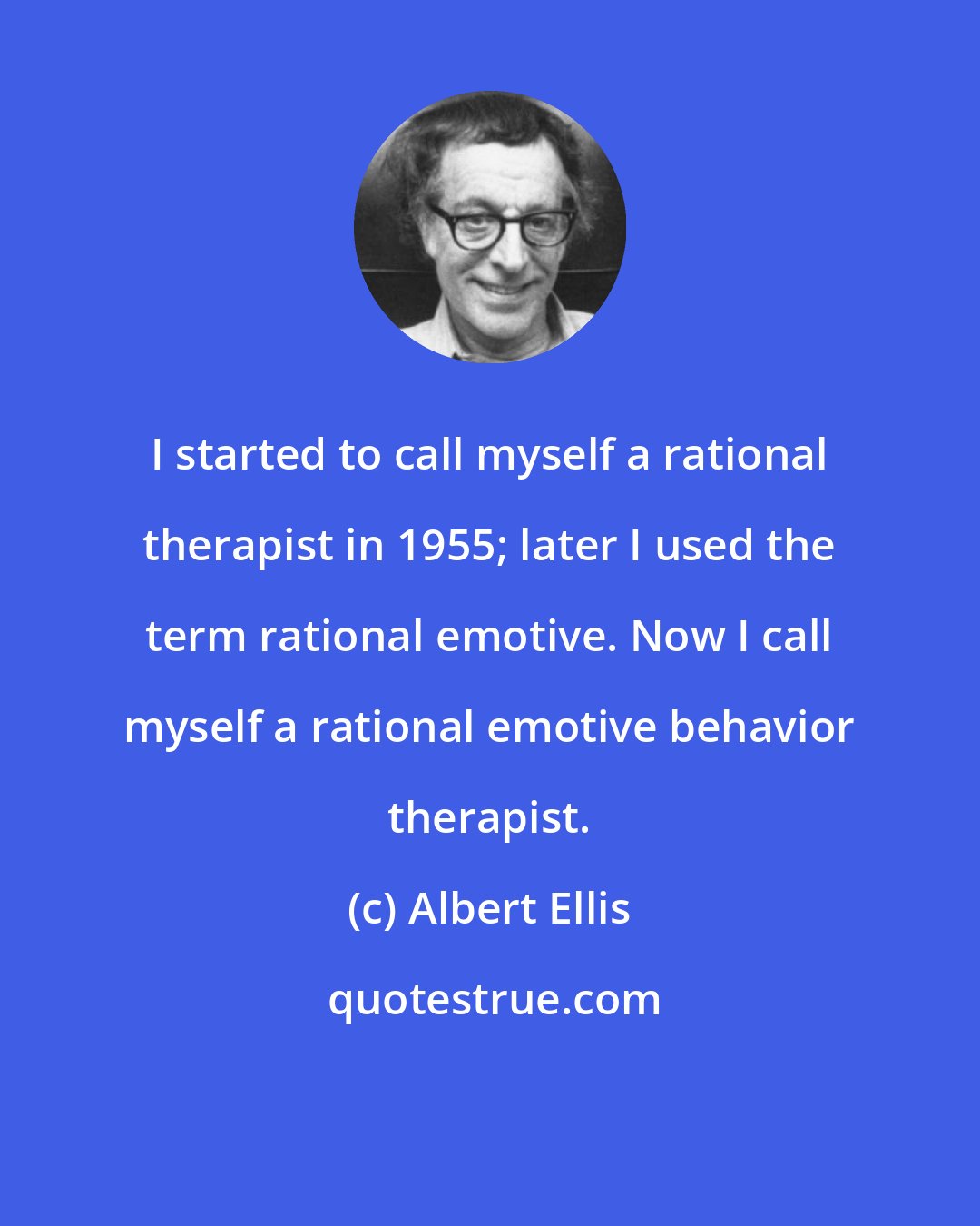 Albert Ellis: I started to call myself a rational therapist in 1955; later I used the term rational emotive. Now I call myself a rational emotive behavior therapist.