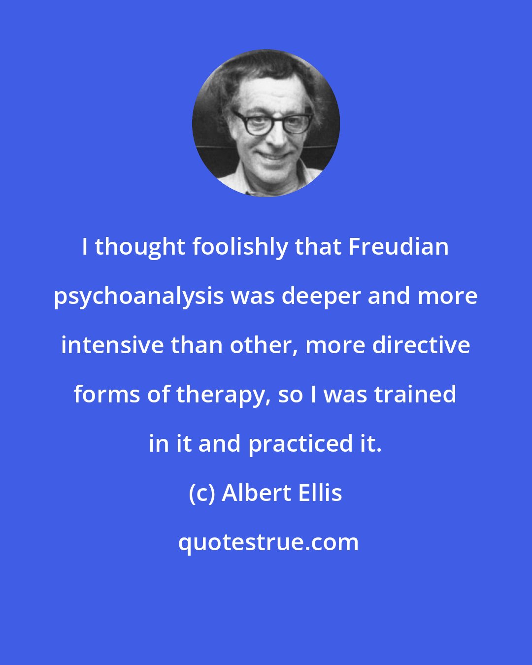 Albert Ellis: I thought foolishly that Freudian psychoanalysis was deeper and more intensive than other, more directive forms of therapy, so I was trained in it and practiced it.