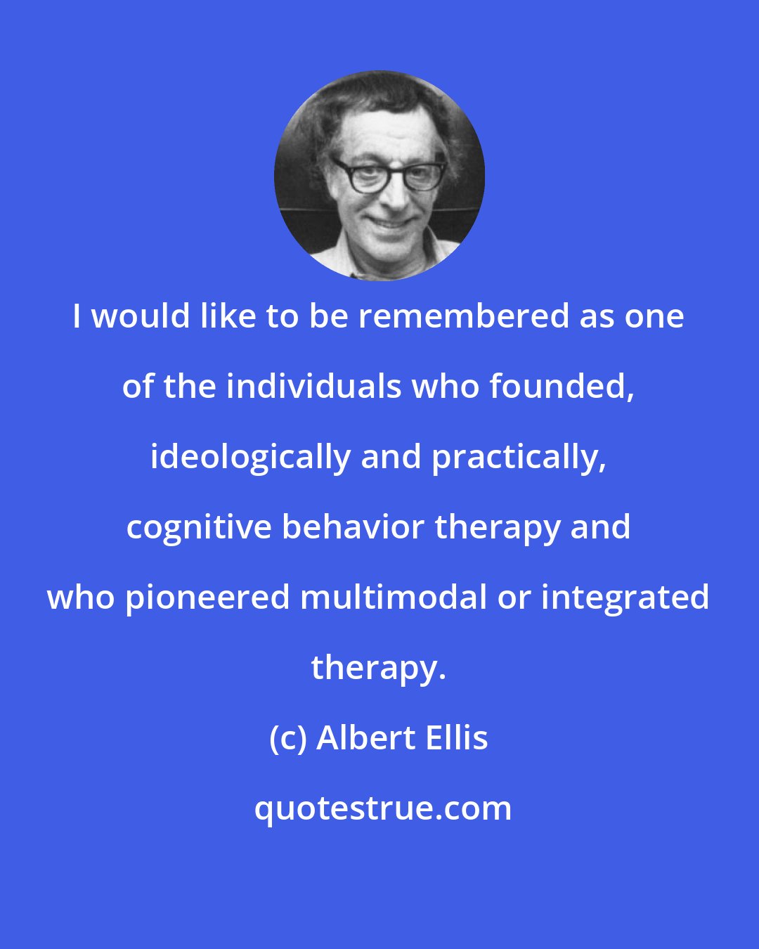 Albert Ellis: I would like to be remembered as one of the individuals who founded, ideologically and practically, cognitive behavior therapy and who pioneered multimodal or integrated therapy.