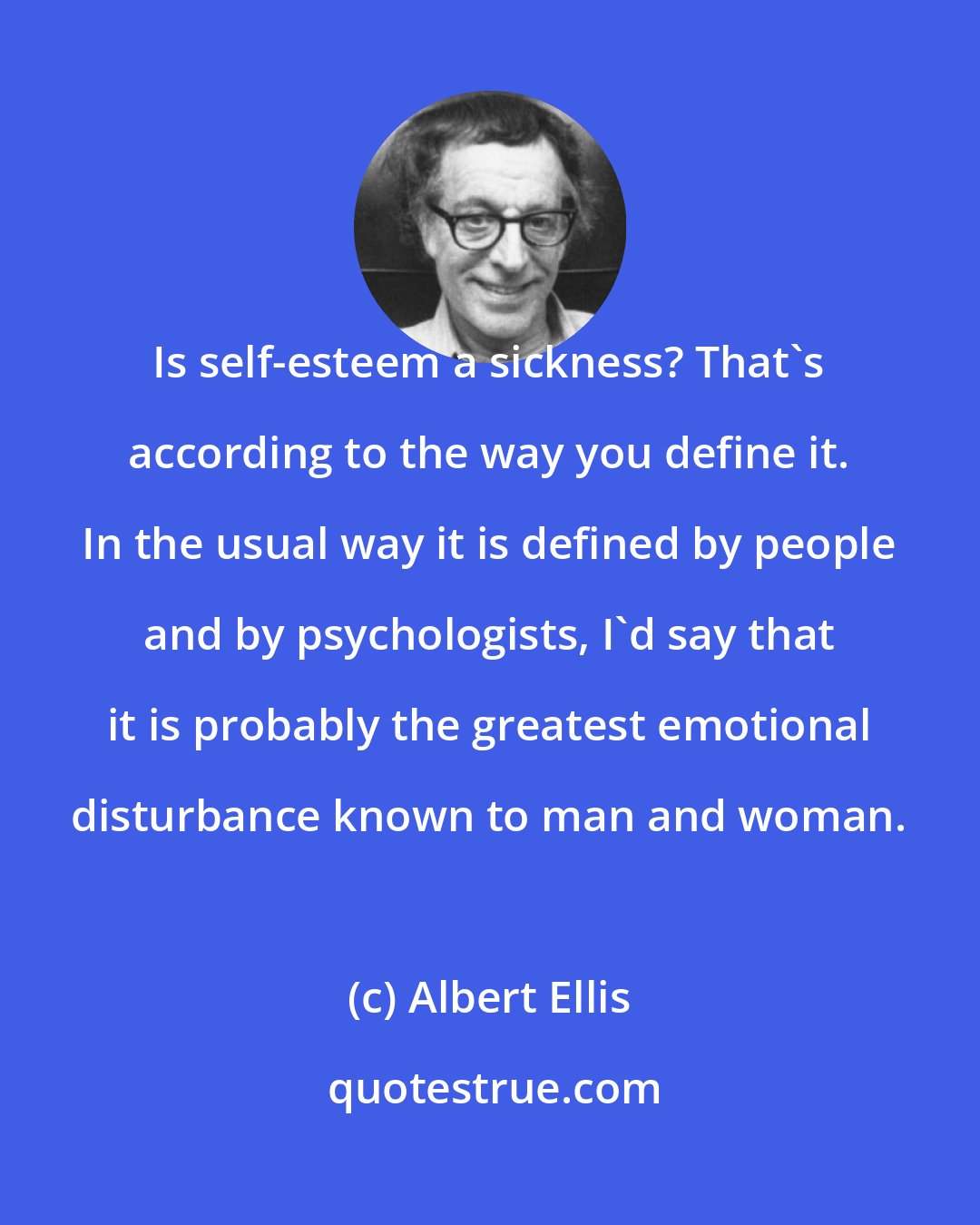 Albert Ellis: Is self-esteem a sickness? That's according to the way you define it. In the usual way it is defined by people and by psychologists, I'd say that it is probably the greatest emotional disturbance known to man and woman.