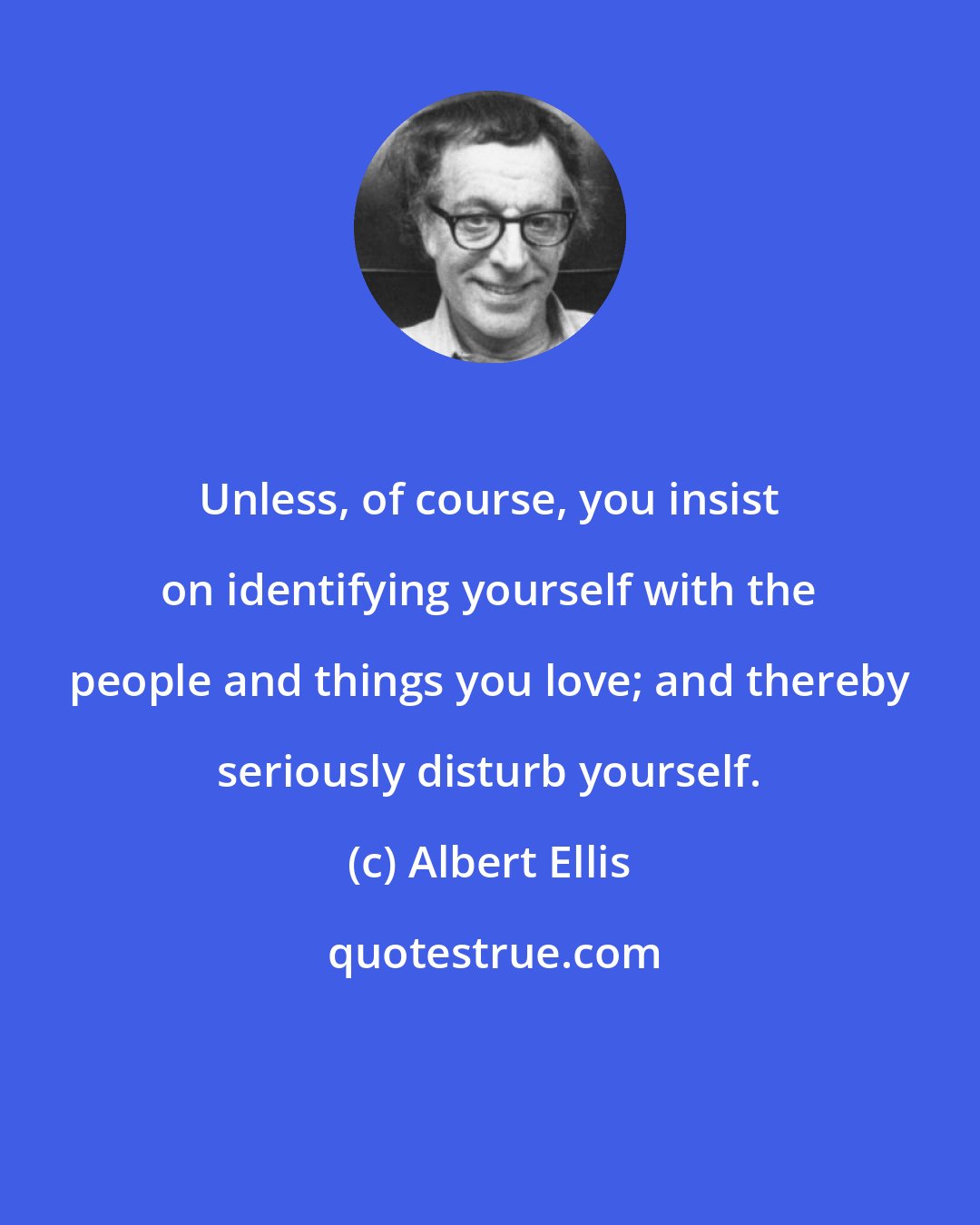 Albert Ellis: Unless, of course, you insist on identifying yourself with the people and things you love; and thereby seriously disturb yourself.