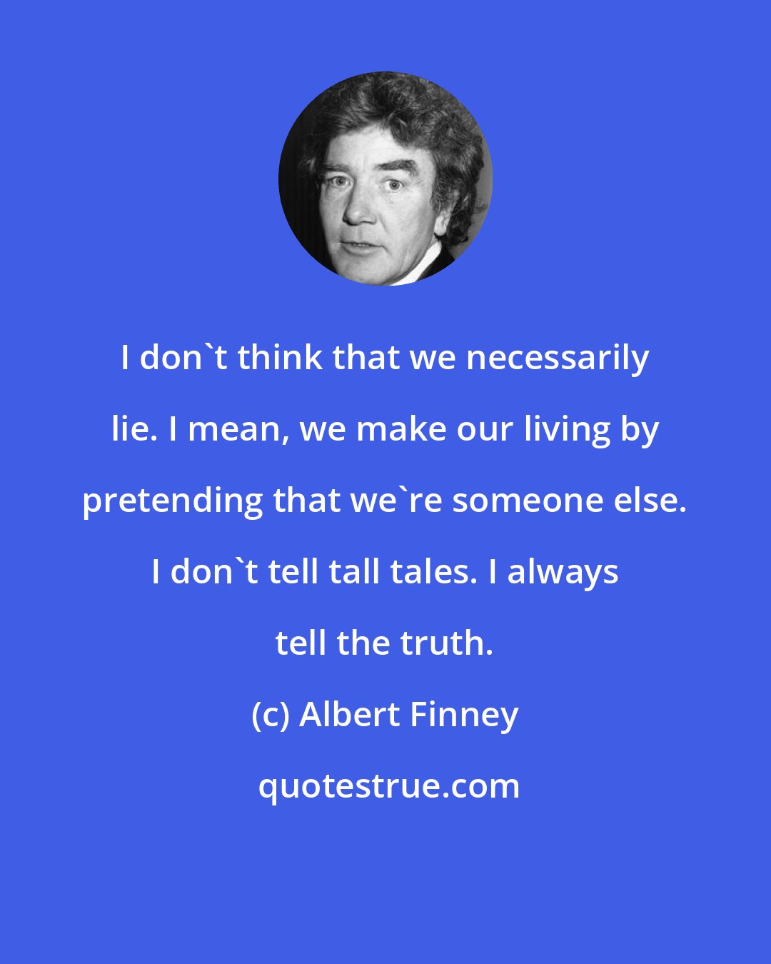Albert Finney: I don't think that we necessarily lie. I mean, we make our living by pretending that we're someone else. I don't tell tall tales. I always tell the truth.