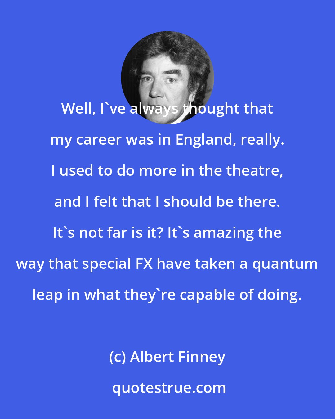 Albert Finney: Well, I've always thought that my career was in England, really. I used to do more in the theatre, and I felt that I should be there. It's not far is it? It's amazing the way that special FX have taken a quantum leap in what they're capable of doing.