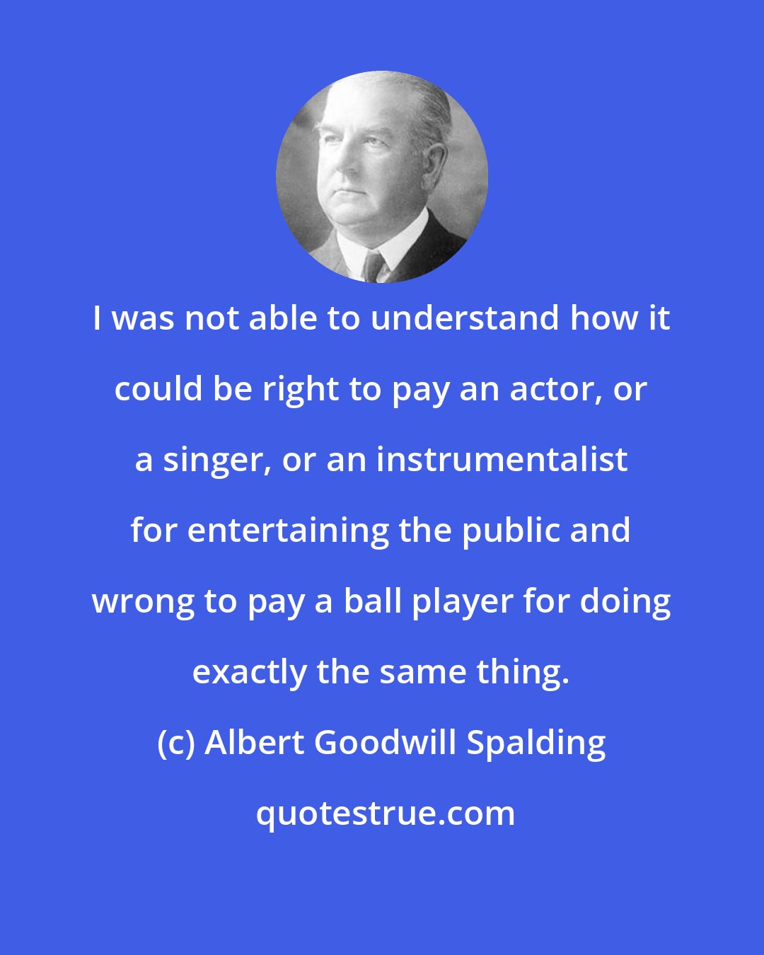 Albert Goodwill Spalding: I was not able to understand how it could be right to pay an actor, or a singer, or an instrumentalist for entertaining the public and wrong to pay a ball player for doing exactly the same thing.