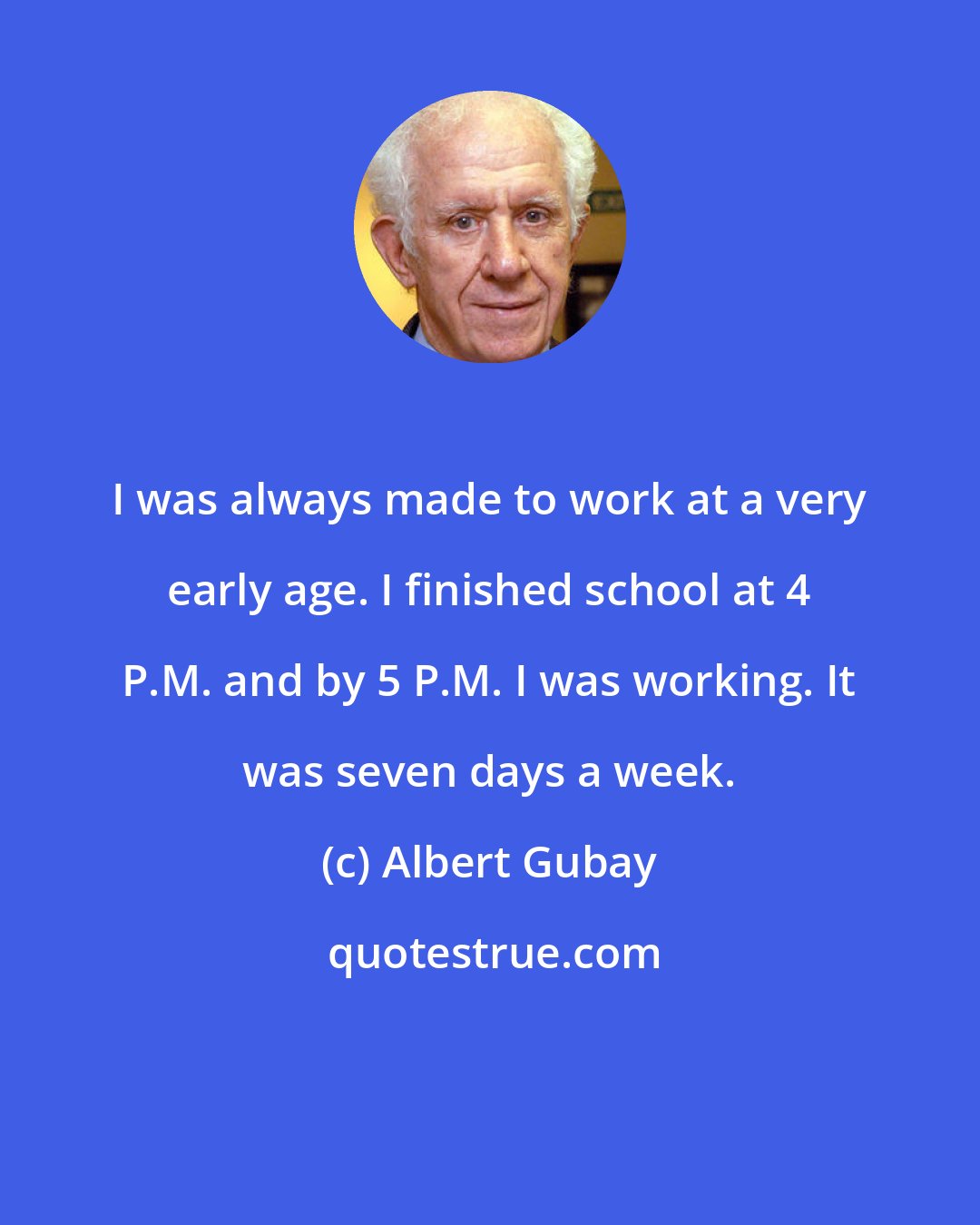 Albert Gubay: I was always made to work at a very early age. I finished school at 4 P.M. and by 5 P.M. I was working. It was seven days a week.