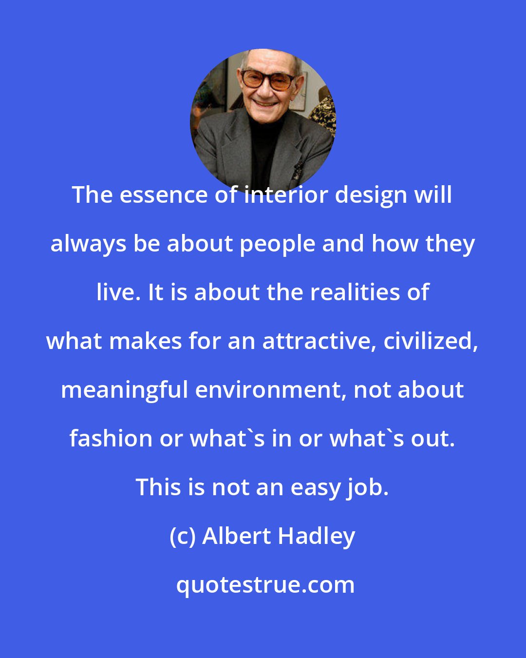 Albert Hadley: The essence of interior design will always be about people and how they live. It is about the realities of what makes for an attractive, civilized, meaningful environment, not about fashion or what's in or what's out. This is not an easy job.