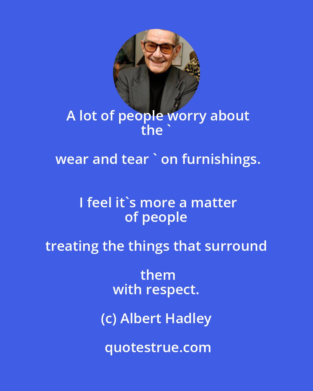 Albert Hadley: A lot of people worry about
 the ' wear and tear ' on furnishings.
 I feel it's more a matter
 of people treating the things that surround them
 with respect.