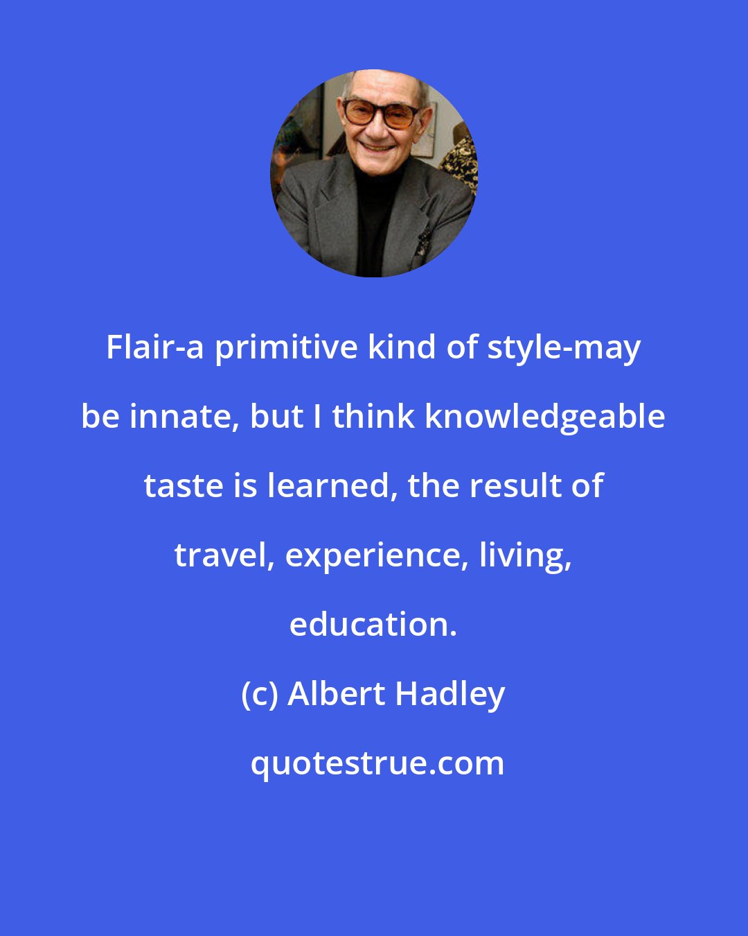 Albert Hadley: Flair-a primitive kind of style-may be innate, but I think knowledgeable taste is learned, the result of travel, experience, living, education.