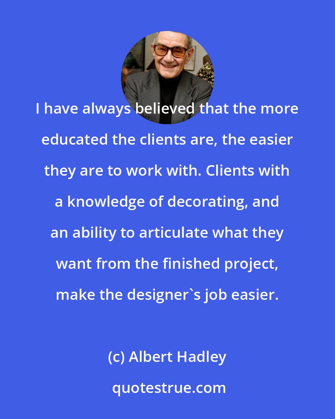 Albert Hadley: I have always believed that the more educated the clients are, the easier they are to work with. Clients with a knowledge of decorating, and an ability to articulate what they want from the finished project, make the designer's job easier.