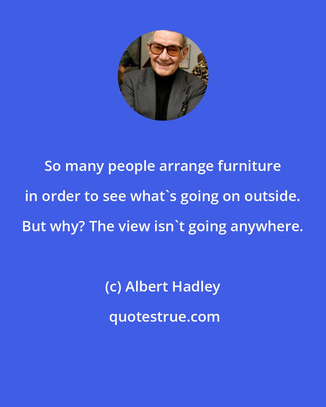 Albert Hadley: So many people arrange furniture in order to see what's going on outside. But why? The view isn't going anywhere.