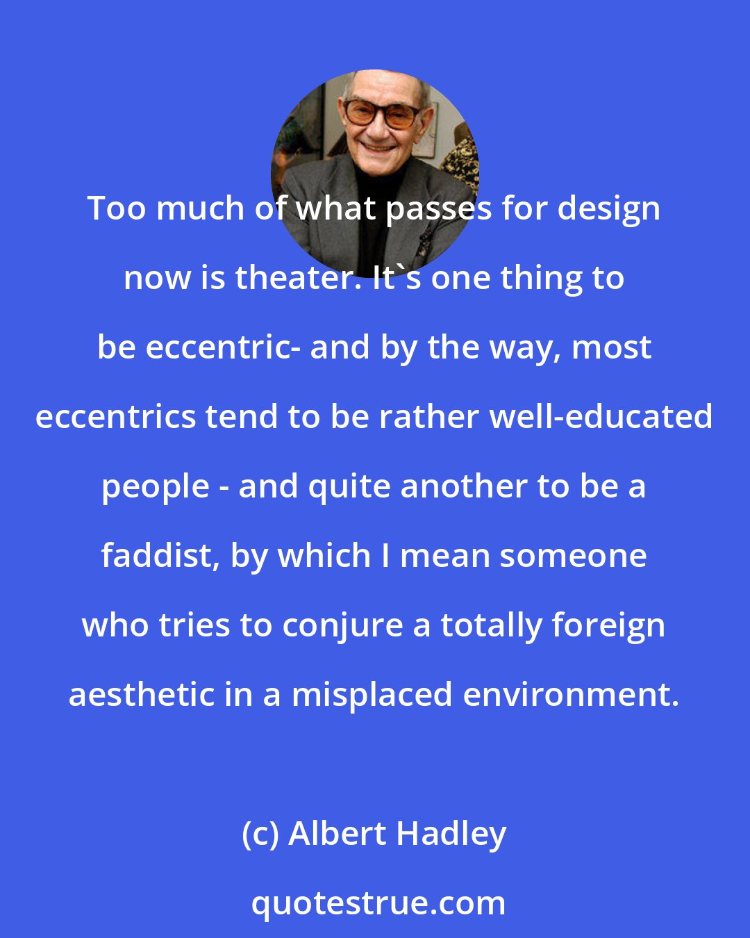 Albert Hadley: Too much of what passes for design now is theater. It's one thing to be eccentric- and by the way, most eccentrics tend to be rather well-educated people - and quite another to be a faddist, by which I mean someone who tries to conjure a totally foreign aesthetic in a misplaced environment.