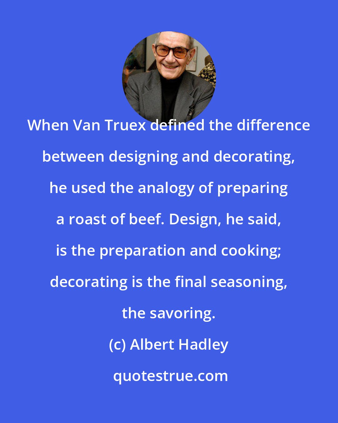 Albert Hadley: When Van Truex defined the difference between designing and decorating, he used the analogy of preparing a roast of beef. Design, he said, is the preparation and cooking; decorating is the final seasoning, the savoring.