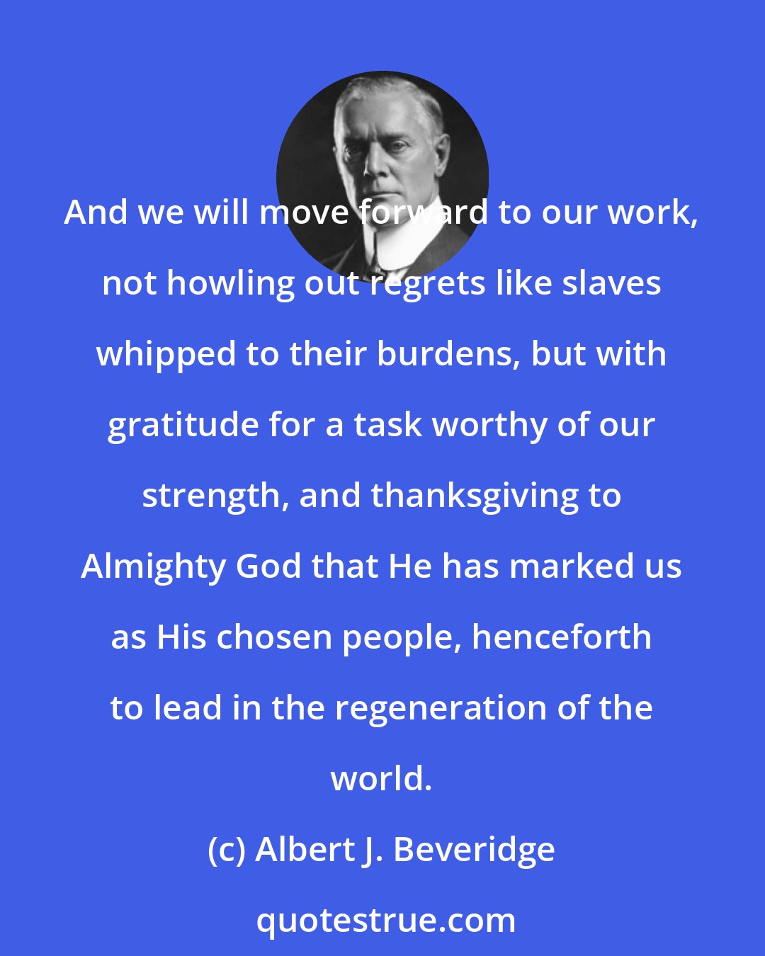 Albert J. Beveridge: And we will move forward to our work, not howling out regrets like slaves whipped to their burdens, but with gratitude for a task worthy of our strength, and thanksgiving to Almighty God that He has marked us as His chosen people, henceforth to lead in the regeneration of the world.