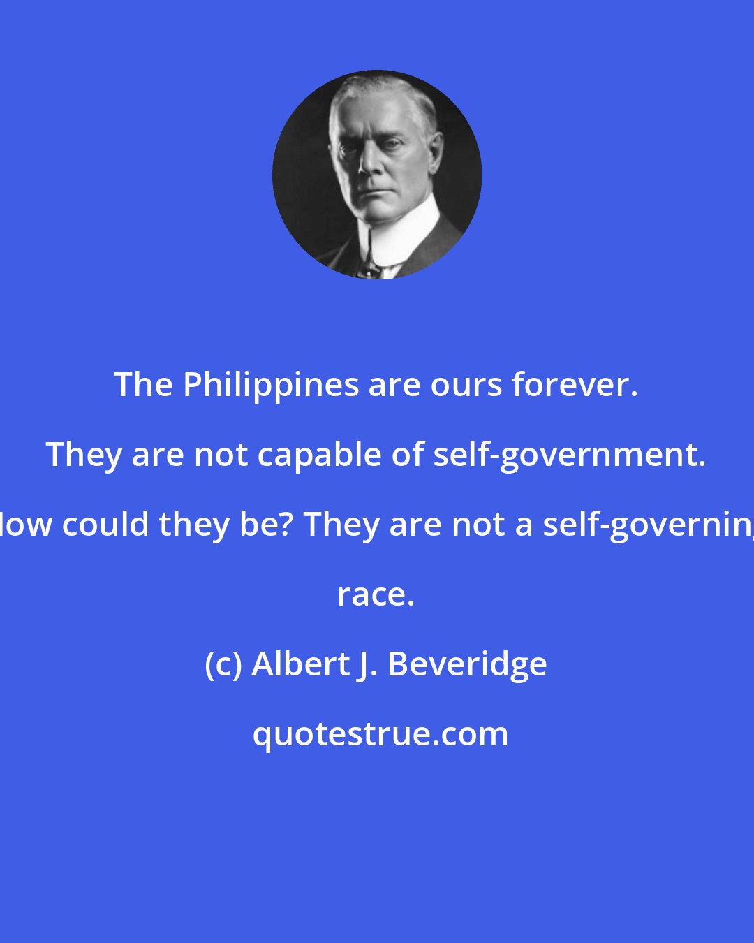 Albert J. Beveridge: The Philippines are ours forever. They are not capable of self-government. How could they be? They are not a self-governing race.