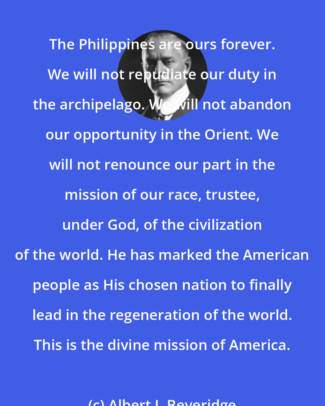 Albert J. Beveridge: The Philippines are ours forever. We will not repudiate our duty in the archipelago. We will not abandon our opportunity in the Orient. We will not renounce our part in the mission of our race, trustee, under God, of the civilization of the world. He has marked the American people as His chosen nation to finally lead in the regeneration of the world. This is the divine mission of America.