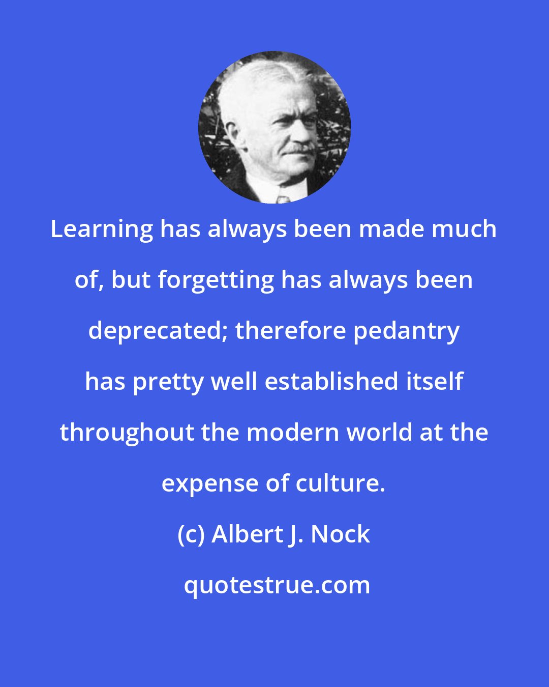 Albert J. Nock: Learning has always been made much of, but forgetting has always been deprecated; therefore pedantry has pretty well established itself throughout the modern world at the expense of culture.
